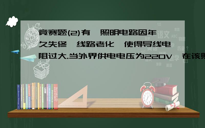 竞赛题(2)有一照明电路因年久失修、线路老化,使得导线电阻过大.当外界供电电压为220V,在该照明电路中