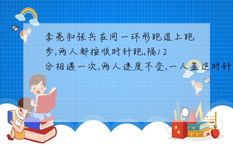 李亮和张兵在同一环形跑道上跑步,两人都按顺时针跑,隔12分相遇一次,两人速度不变,一人盖逆时针跑,隔4