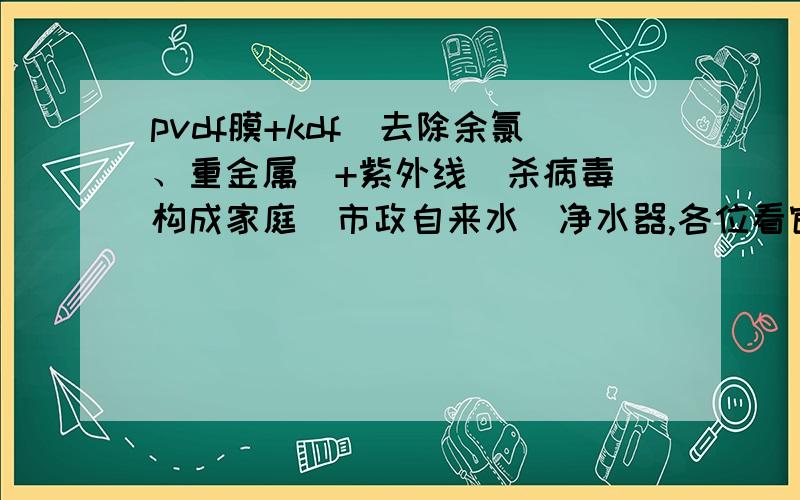 pvdf膜+kdf（去除余氯、重金属）+紫外线（杀病毒）构成家庭（市政自来水）净水器,各位看官意下如何?