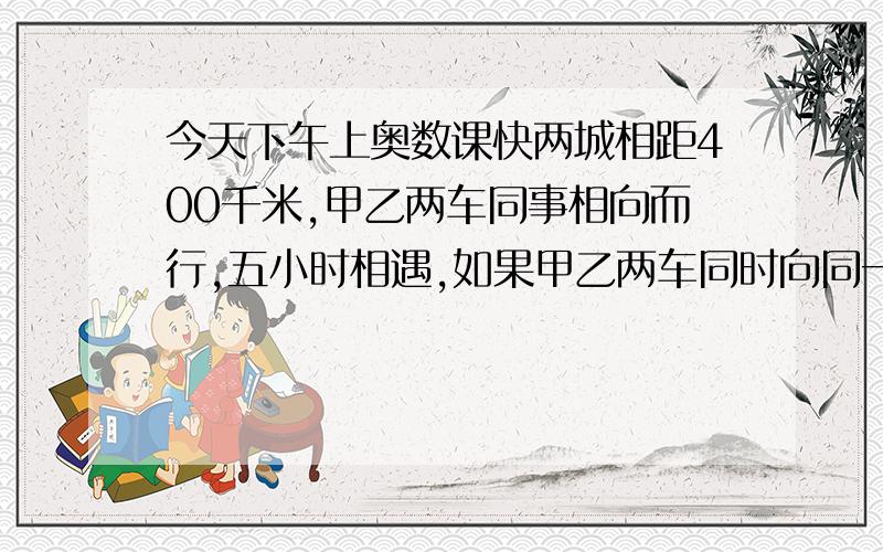 今天下午上奥数课快两城相距400千米,甲乙两车同事相向而行,五小时相遇,如果甲乙两车同时向同一个方向行驶,20小时后,甲