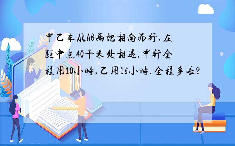 甲乙车从AB两地相向而行,在距中点40千米处相遇.甲行全程用10小时,乙用15小时.全程多长?