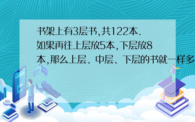 书架上有3层书,共122本.如果再往上层放5本,下层放8本,那么上层、中层、下层的书就一样多.原来书架上、中、下层各有多