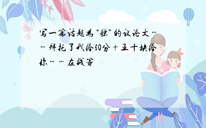 写一篇话题为“独”的议论文……拜托了我给50分+五十块给你……在线等