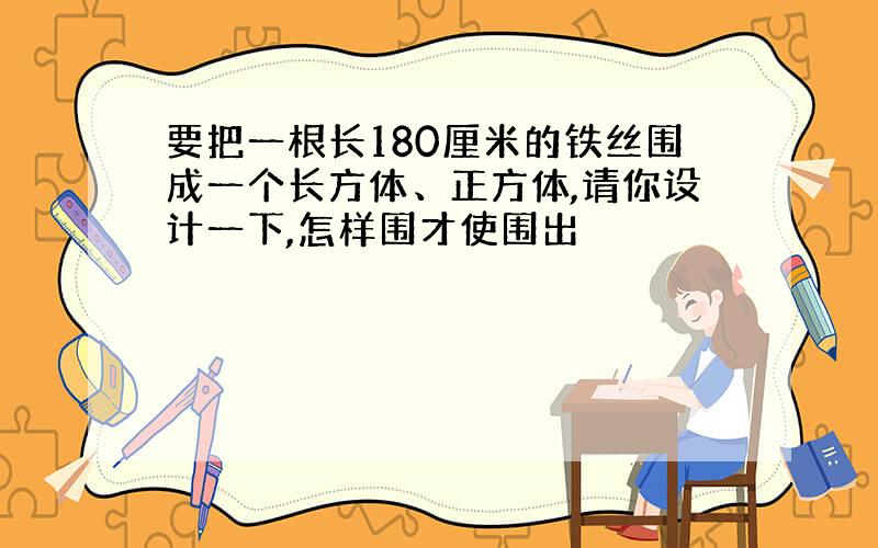 要把一根长180厘米的铁丝围成一个长方体、正方体,请你设计一下,怎样围才使围出