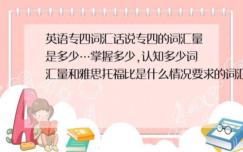 英语专四词汇话说专四的词汇量是多少…掌握多少,认知多少词汇量和雅思托福比是什么情况要求的词汇和雅思托福相似吗…?