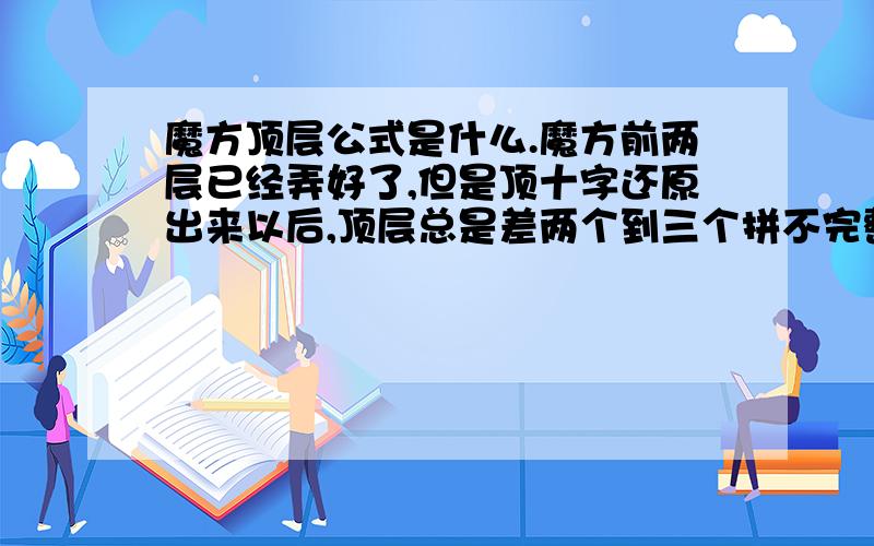 魔方顶层公式是什么.魔方前两层已经弄好了,但是顶十字还原出来以后,顶层总是差两个到三个拼不完整,还有第三层怎么还原,谁能