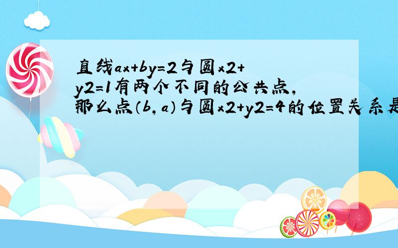 直线ax+by=2与圆x2+y2=1有两个不同的公共点,那么点（b,a）与圆x2+y2=4的位置关系是?