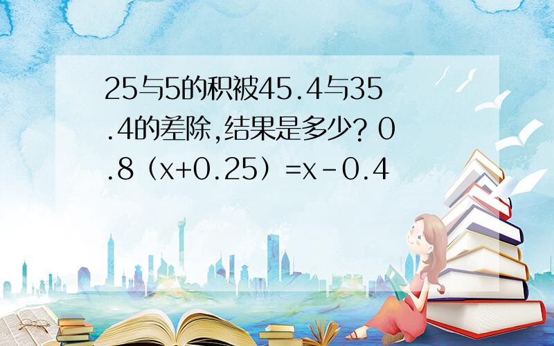 25与5的积被45.4与35.4的差除,结果是多少? 0.8（x+0.25）=x-0.4