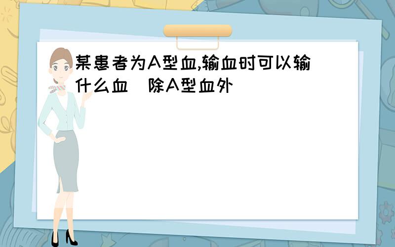 某患者为A型血,输血时可以输什么血（除A型血外）