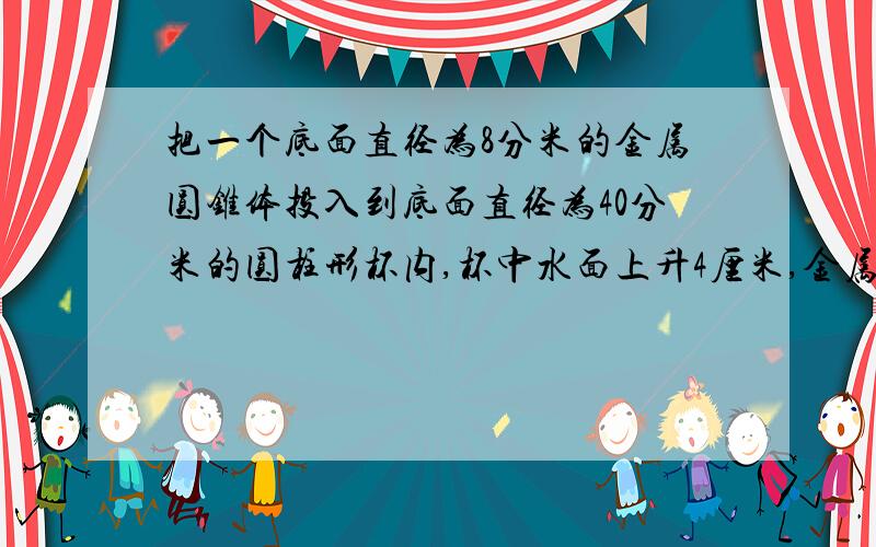 把一个底面直径为8分米的金属圆锥体投入到底面直径为40分米的圆柱形杯内,杯中水面上升4厘米,金属圆锥体的高是多少分米?（