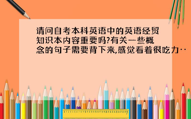 请问自考本科英语中的英语经贸知识本内容重要吗?有关一些概念的句子需要背下来,感觉看着很吃力··