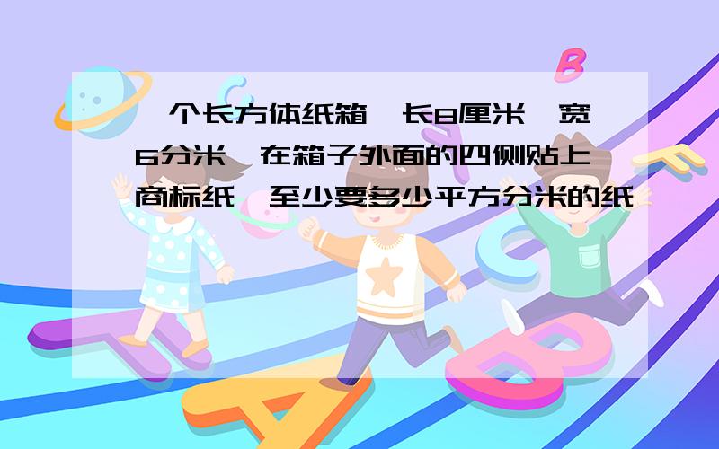 一个长方体纸箱,长8厘米,宽6分米,在箱子外面的四侧贴上商标纸,至少要多少平方分米的纸