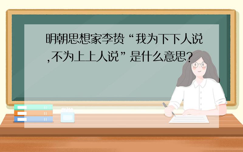 明朝思想家李贽“我为下下人说,不为上上人说”是什么意思?