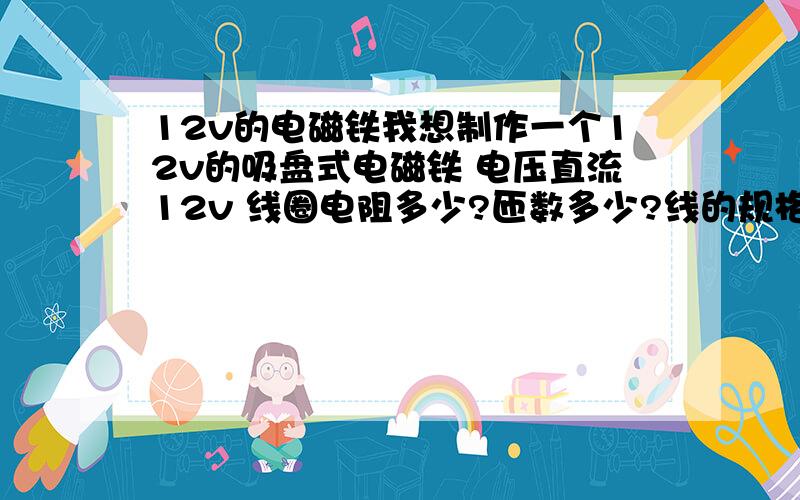 12v的电磁铁我想制作一个12v的吸盘式电磁铁 电压直流12v 线圈电阻多少?匝数多少?线的规格?线圈的电流?要能吸起来