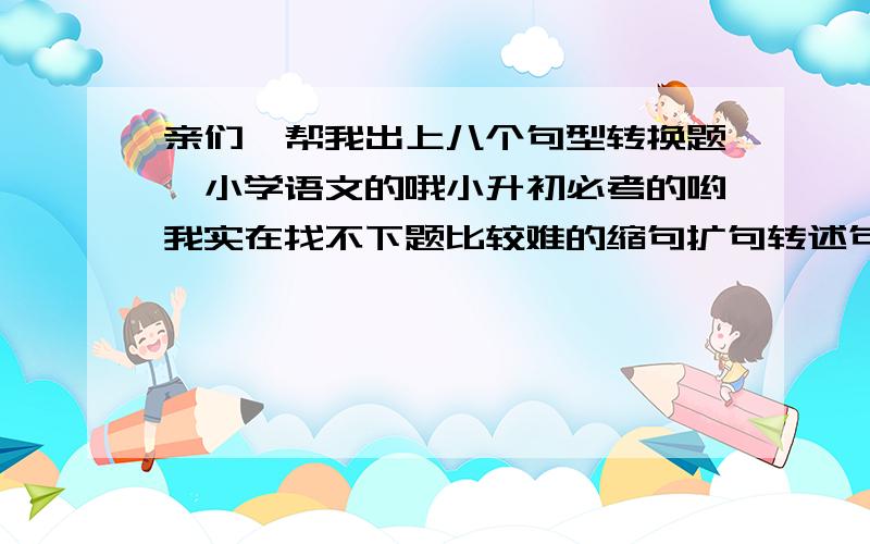 亲们,帮我出上八个句型转换题,小学语文的哦小升初必考的哟我实在找不下题比较难的缩句扩句转述句呀,什么都可以