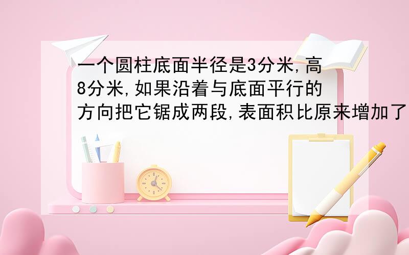 一个圆柱底面半径是3分米,高8分米,如果沿着与底面平行的方向把它锯成两段,表面积比原来增加了