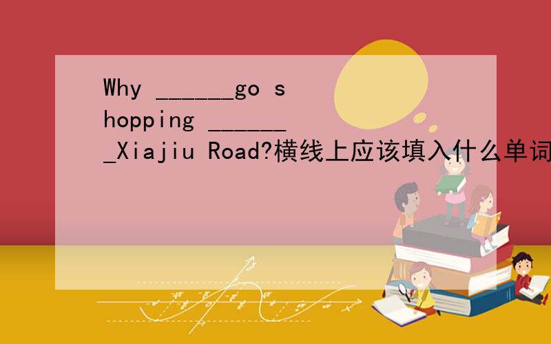 Why ______go shopping _______Xiajiu Road?横线上应该填入什么单词