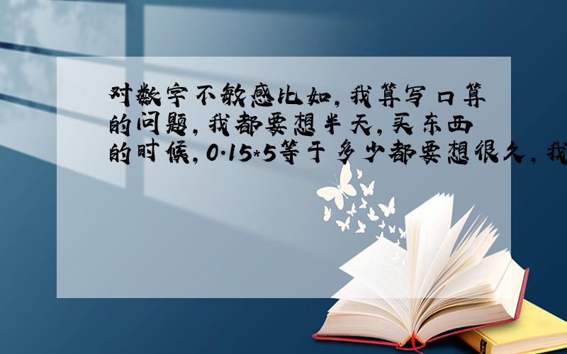 对数字不敏感比如,我算写口算的问题,我都要想半天,买东西的时候,0.15*5等于多少都要想很久,我是不是属于那种迟钝的!