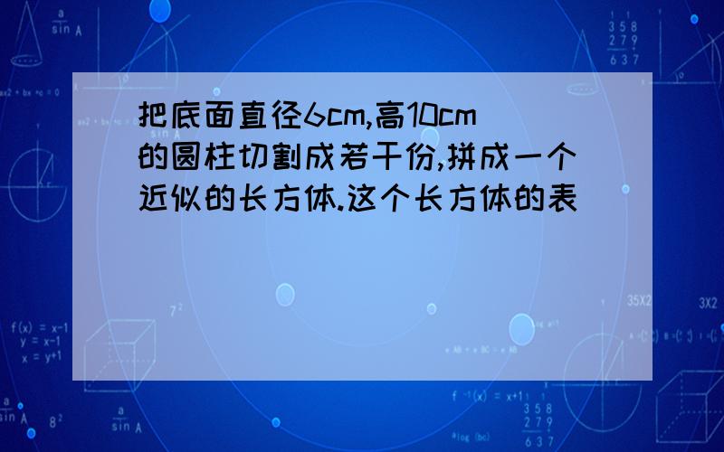 把底面直径6cm,高10cm的圆柱切割成若干份,拼成一个近似的长方体.这个长方体的表