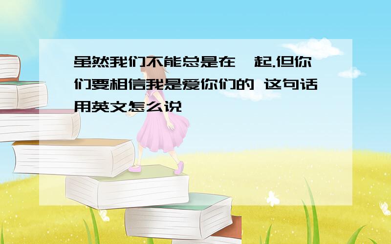 虽然我们不能总是在一起.但你们要相信我是爱你们的 这句话用英文怎么说