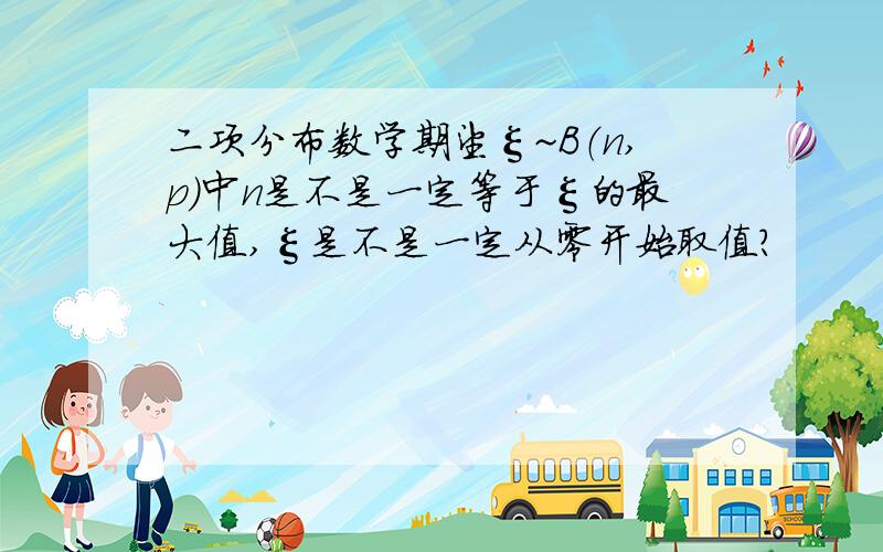 二项分布数学期望ξ~B（n,p）中n是不是一定等于ξ的最大值,ξ是不是一定从零开始取值?