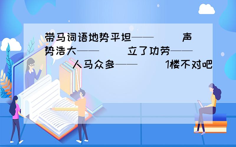 带马词语地势平坦——（ ）声势浩大——（ ）立了功劳——（ ）人马众多——（ ）1楼不对吧