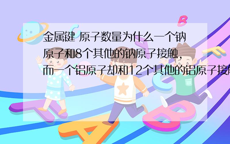 金属键 原子数量为什么一个钠原子和8个其他的钠原子接触,而一个铝原子却和12个其他的铝原子接触?Thank you!