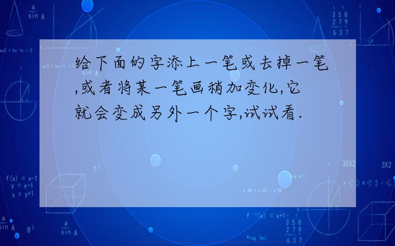 给下面的字添上一笔或去掉一笔,或者将某一笔画稍加变化,它就会变成另外一个字,试试看.