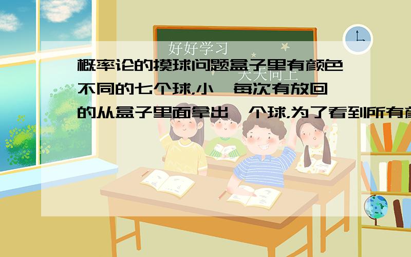 概率论的摸球问题盒子里有颜色不同的七个球，小睿每次有放回的从盒子里面拿出一个球，为了看到所有颜色的球，小睿摸了16次，成