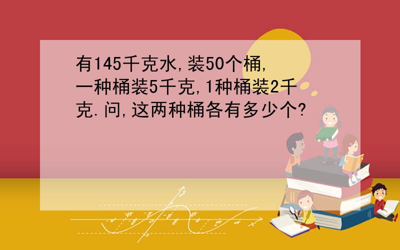 有145千克水,装50个桶,一种桶装5千克,1种桶装2千克.问,这两种桶各有多少个?