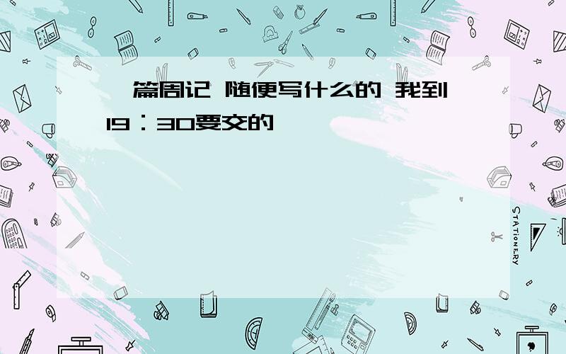 一篇周记 随便写什么的 我到19：30要交的,