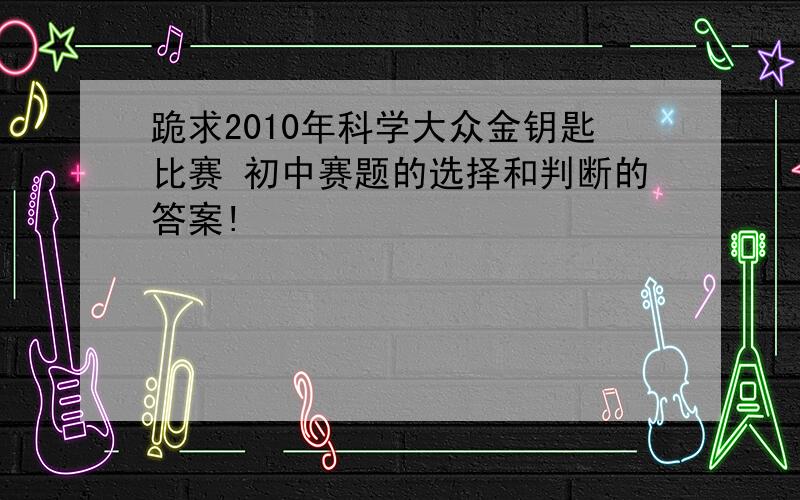 跪求2010年科学大众金钥匙比赛 初中赛题的选择和判断的答案!