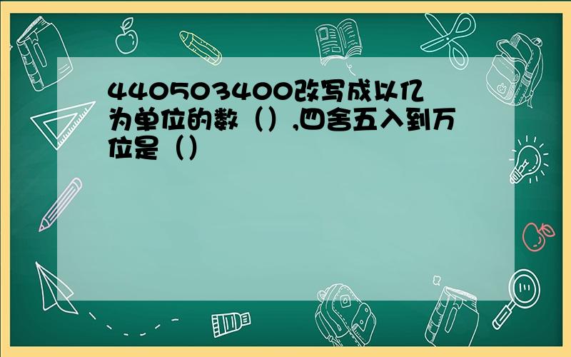 440503400改写成以亿为单位的数（）,四舍五入到万位是（）