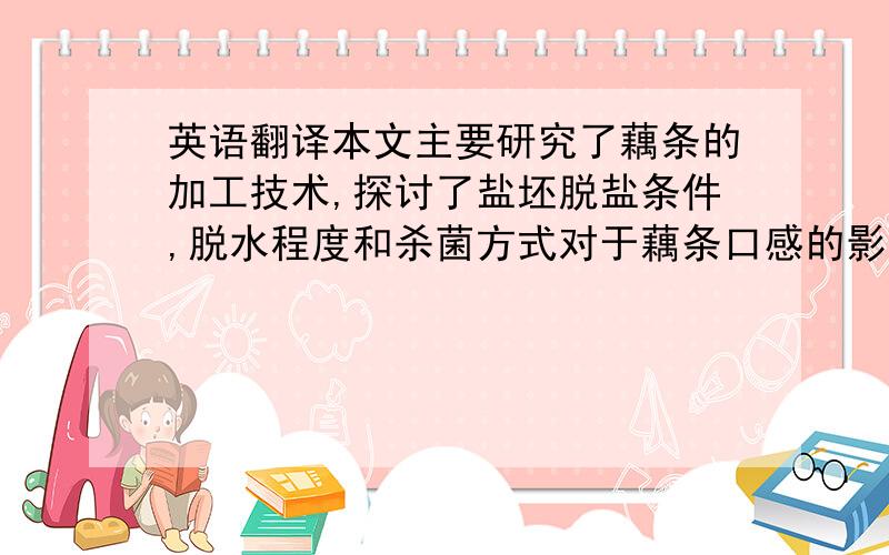 英语翻译本文主要研究了藕条的加工技术,探讨了盐坯脱盐条件,脱水程度和杀菌方式对于藕条口感的影响以及最佳配方的研究.采取三