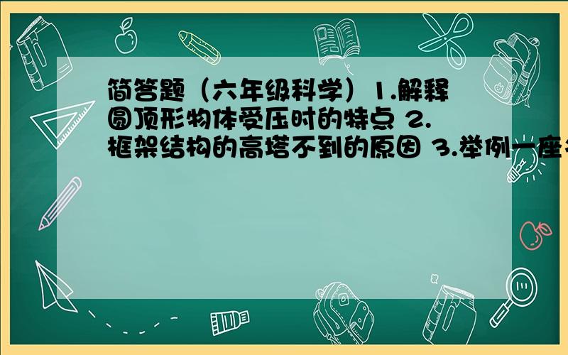 简答题（六年级科学）1.解释圆顶形物体受压时的特点 2.框架结构的高塔不到的原因 3.举例一座名桥结构设计的特点