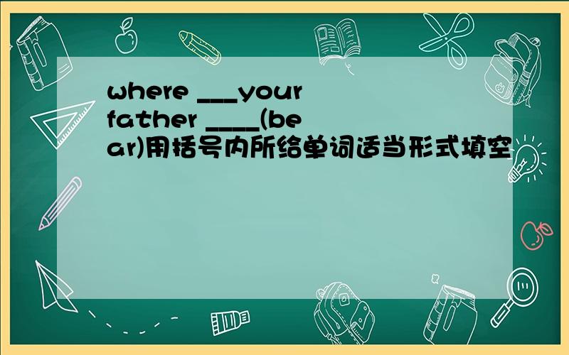 where ___your father ____(bear)用括号内所给单词适当形式填空