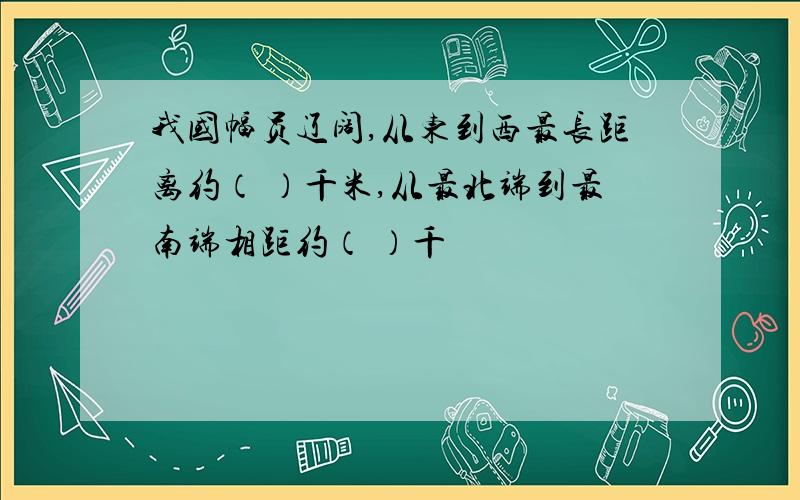 我国幅员辽阔,从东到西最长距离约（ ）千米,从最北端到最南端相距约（ ）千