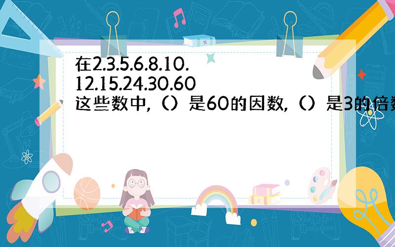 在2.3.5.6.8.10.12.15.24.30.60这些数中,（）是60的因数,（）是3的倍数.