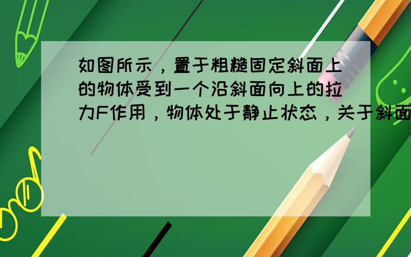 如图所示，置于粗糙固定斜面上的物体受到一个沿斜面向上的拉力F作用，物体处于静止状态，关于斜面给物体的摩擦力正确的说法是（