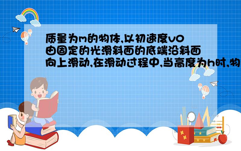 质量为m的物体,以初速度v0由固定的光滑斜面的底端沿斜面向上滑动,在滑动过程中,当高度为h时,物体的速度为