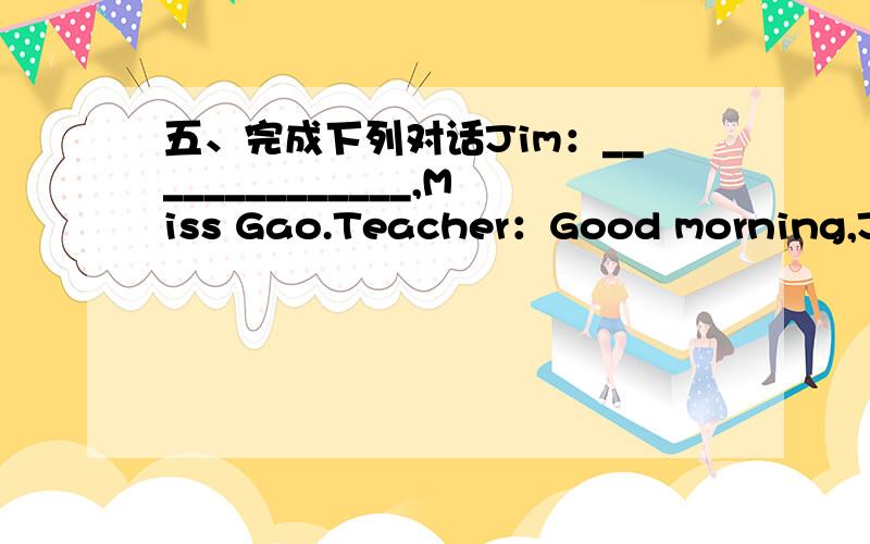 五、完成下列对话Jim：______________,Miss Gao.Teacher：Good morning,Jim