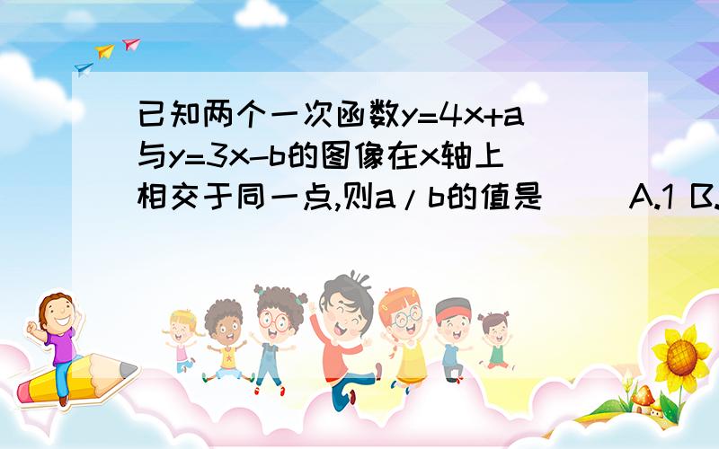 已知两个一次函数y=4x+a与y=3x-b的图像在x轴上相交于同一点,则a/b的值是（） A.1 B.-1 C.-4/3