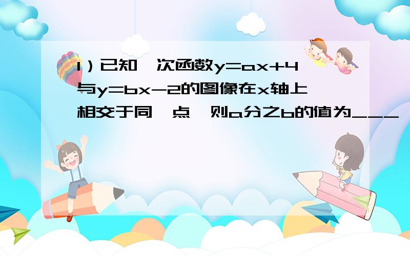 1）已知一次函数y=ax+4与y=bx-2的图像在x轴上相交于同一点,则a分之b的值为___