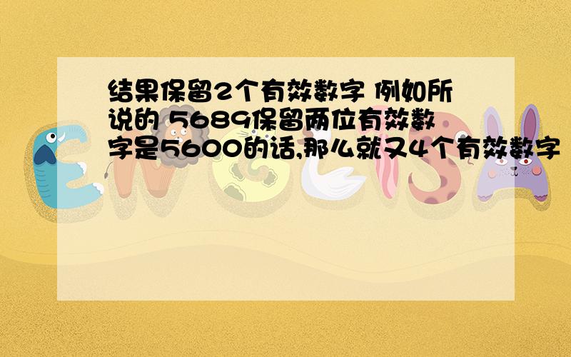 结果保留2个有效数字 例如所说的 5689保留两位有效数字是5600的话,那么就又4个有效数字（5,6,0,0）,那么应