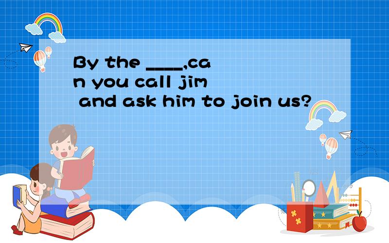 By the ____,can you call jim and ask him to join us?