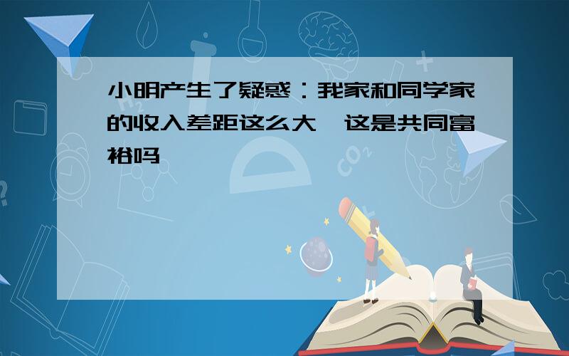 小明产生了疑惑：我家和同学家的收入差距这么大,这是共同富裕吗