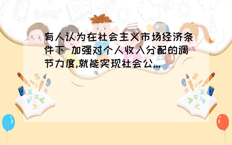 有人认为在社会主义市场经济条件下 加强对个人收入分配的调节力度,就能实现社会公...