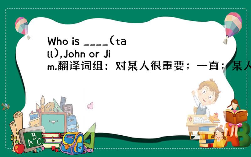 Who is ____(tall),John or Jim.翻译词组：对某人很重要；一直；某人最喜欢的课程