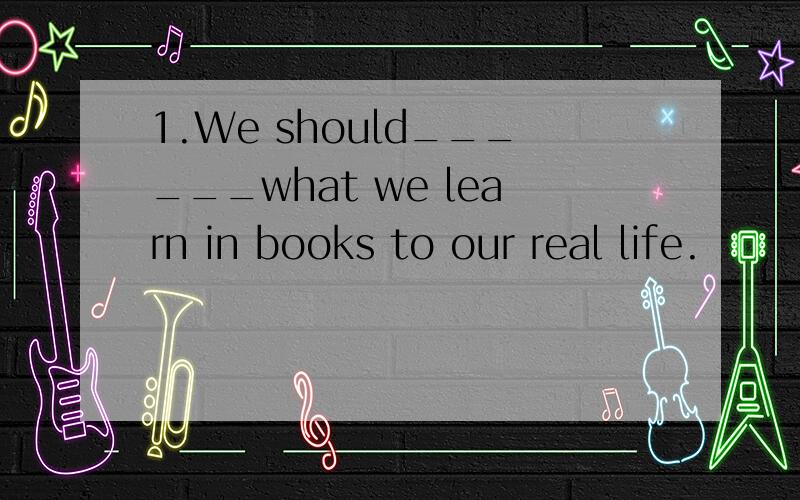 1.We should______what we learn in books to our real life.