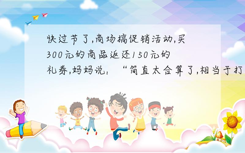 快过节了,商场搞促销活动,买300元的商品返还150元的礼券,妈妈说：“简直太合算了,相当于打五折!我们